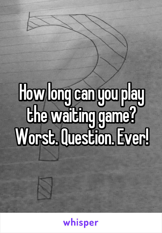 How long can you play the waiting game? Worst. Question. Ever!