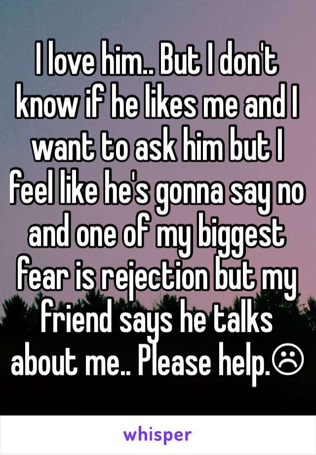 I love him.. But I don't know if he likes me and I want to ask him but I feel like he's gonna say no and one of my biggest fear is rejection but my friend says he talks about me.. Please help.☹