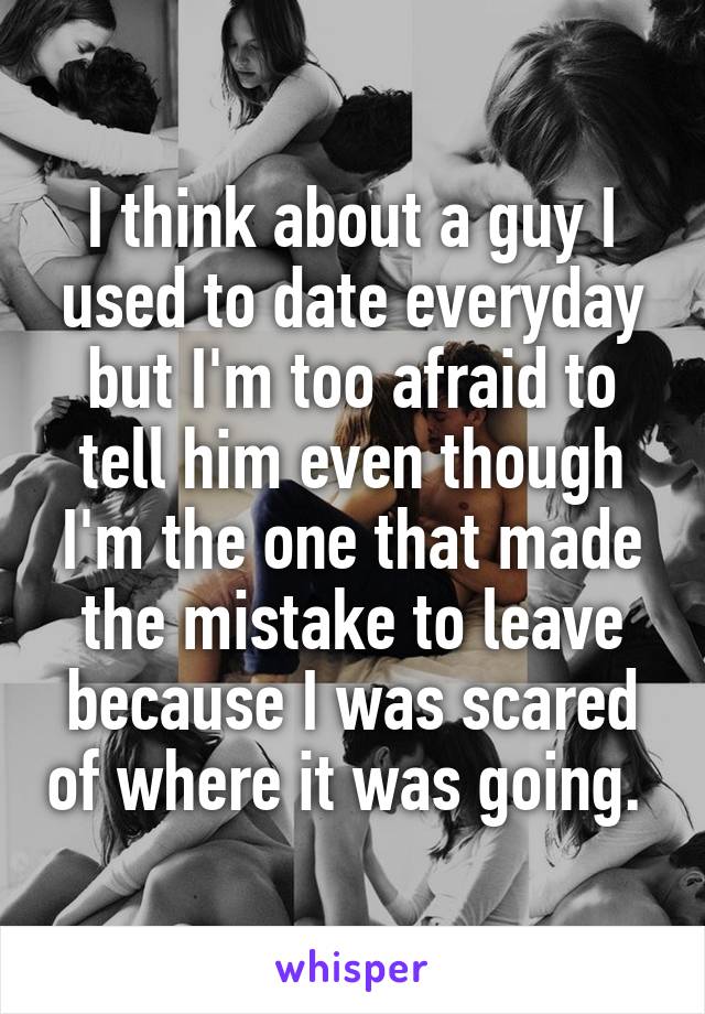 I think about a guy I used to date everyday but I'm too afraid to tell him even though I'm the one that made the mistake to leave because I was scared of where it was going. 