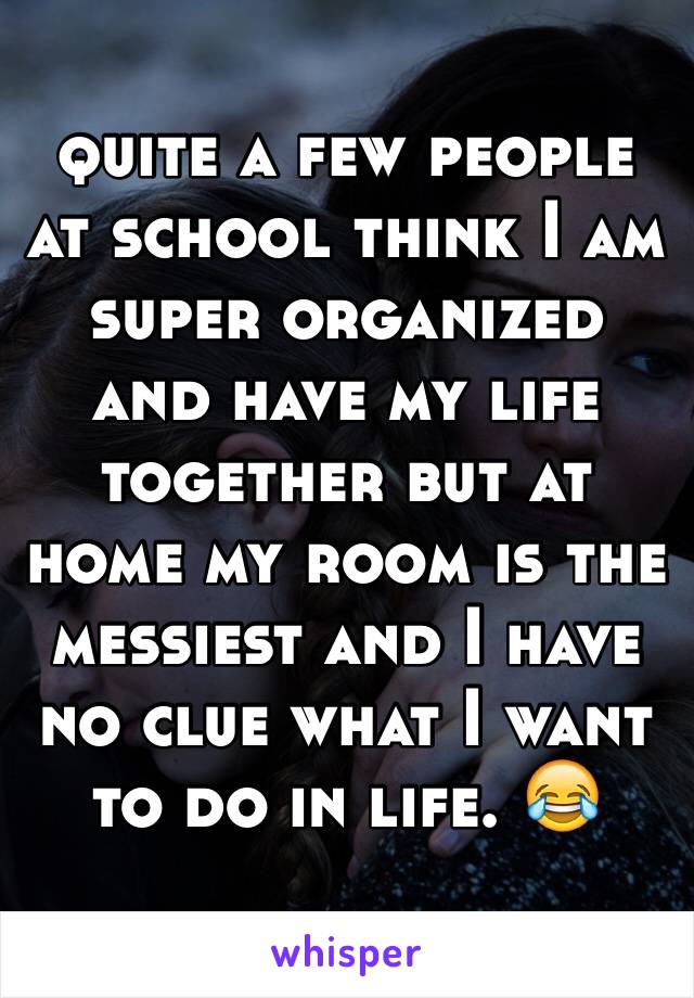 quite a few people at school think I am super organized and have my life together but at home my room is the messiest and I have no clue what I want to do in life. 😂