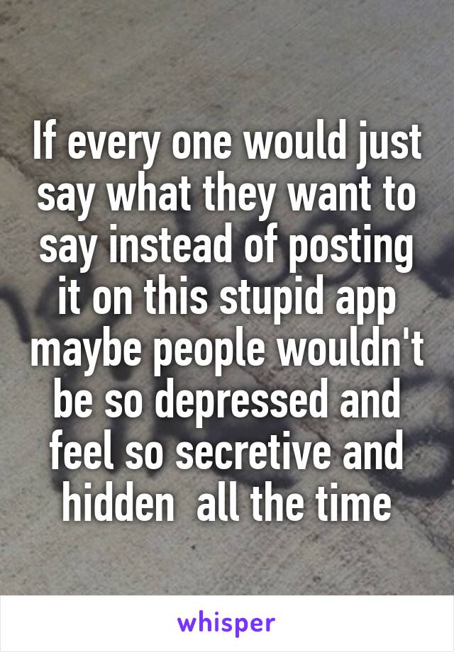 If every one would just say what they want to say instead of posting it on this stupid app maybe people wouldn't be so depressed and feel so secretive and hidden  all the time