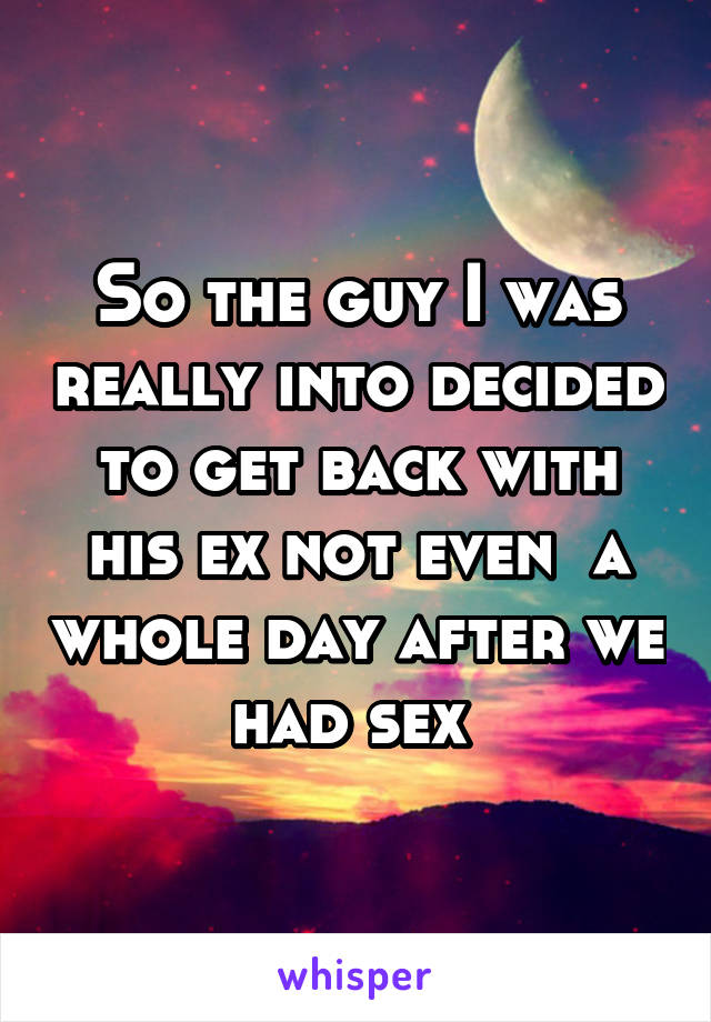 So the guy I was really into decided to get back with his ex not even  a whole day after we had sex 