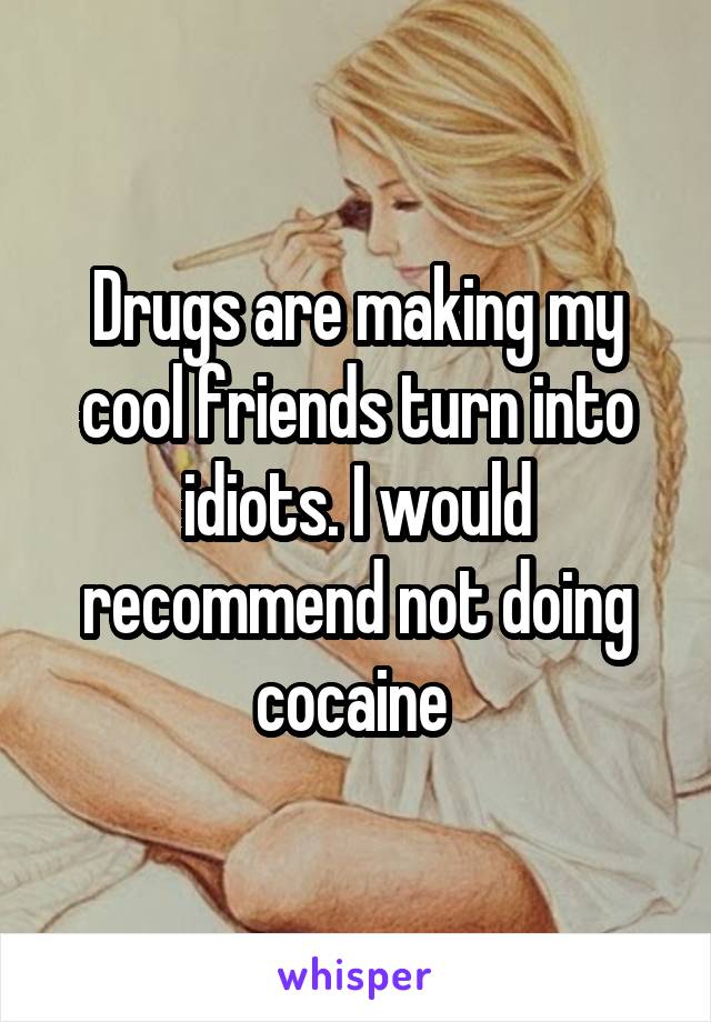 Drugs are making my cool friends turn into idiots. I would recommend not doing cocaine 