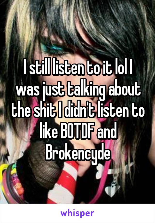 I still listen to it lol I was just talking about the shit I didn't listen to like BOTDF and Brokencyde