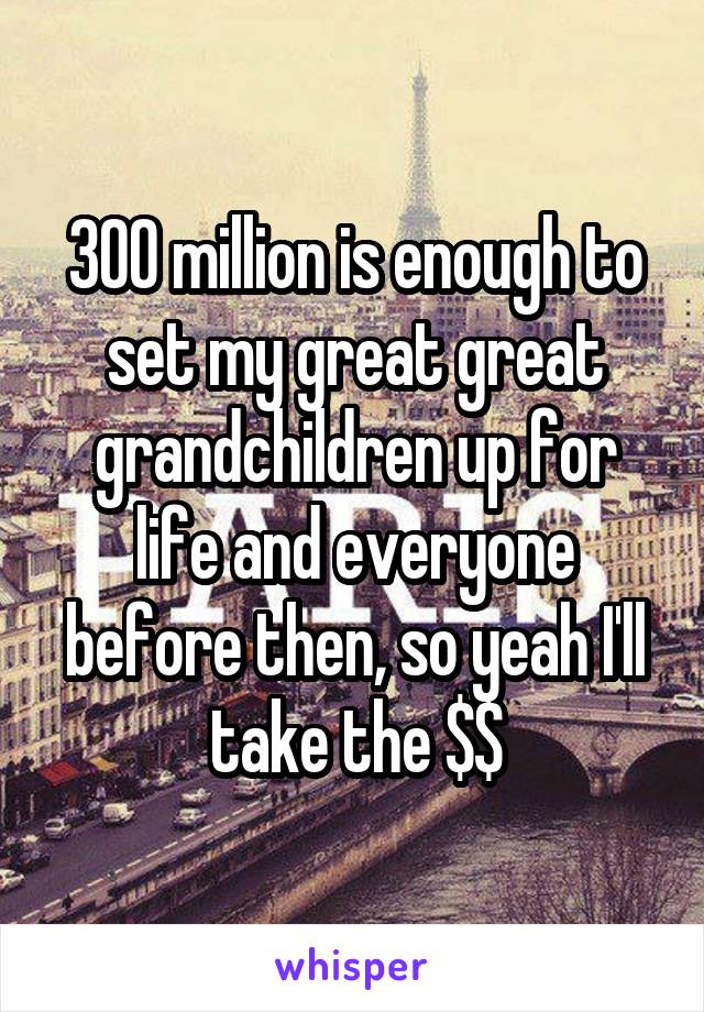 300 million is enough to set my great great grandchildren up for life and everyone before then, so yeah I'll take the $$