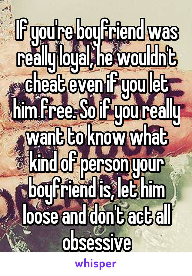 If you're boyfriend was really loyal, he wouldn't cheat even if you let him free. So if you really want to know what kind of person your boyfriend is, let him loose and don't act all obsessive