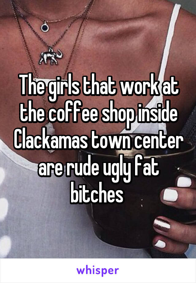 The girls that work at the coffee shop inside Clackamas town center are rude ugly fat bitches 