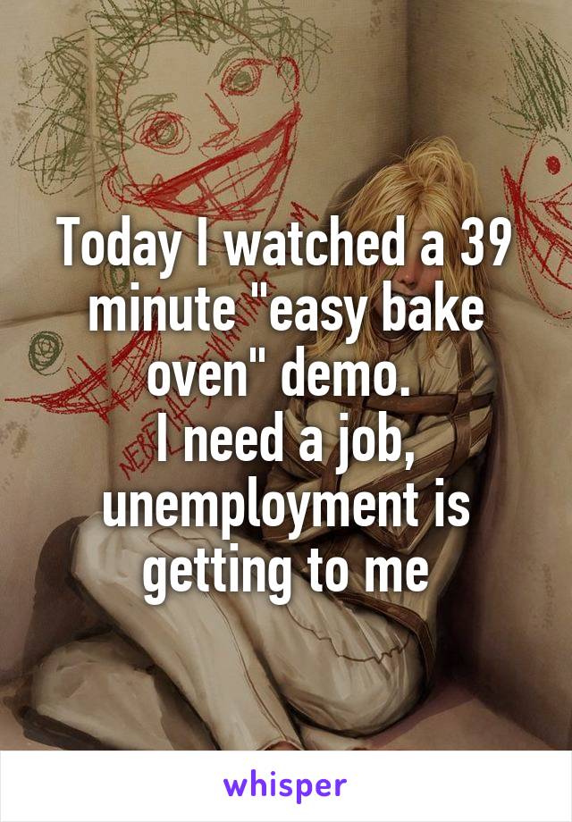 Today I watched a 39 minute "easy bake oven" demo. 
I need a job, unemployment is getting to me