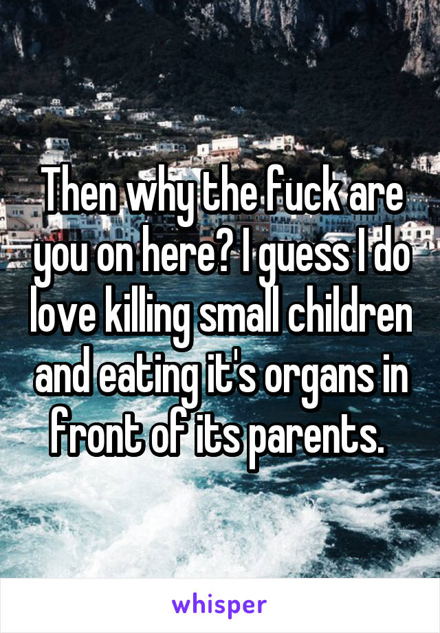 Then why the fuck are you on here? I guess I do love killing small children and eating it's organs in front of its parents. 