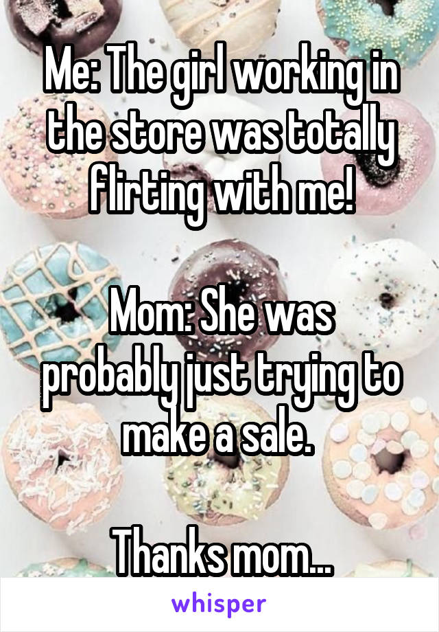 Me: The girl working in the store was totally flirting with me!

Mom: She was probably just trying to make a sale. 

Thanks mom...