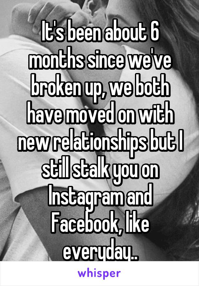 It's been about 6 months since we've broken up, we both have moved on with new relationships but I still stalk you on Instagram and Facebook, like everyday..