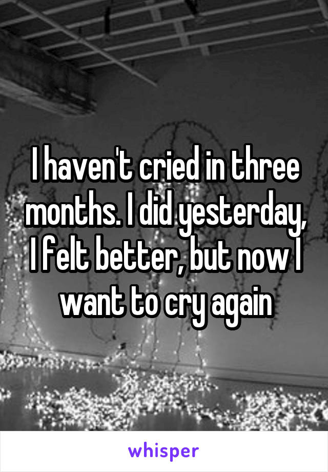 I haven't cried in three months. I did yesterday, I felt better, but now I want to cry again