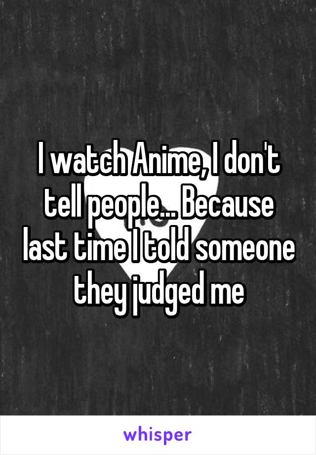 I watch Anime, I don't tell people... Because last time I told someone they judged me