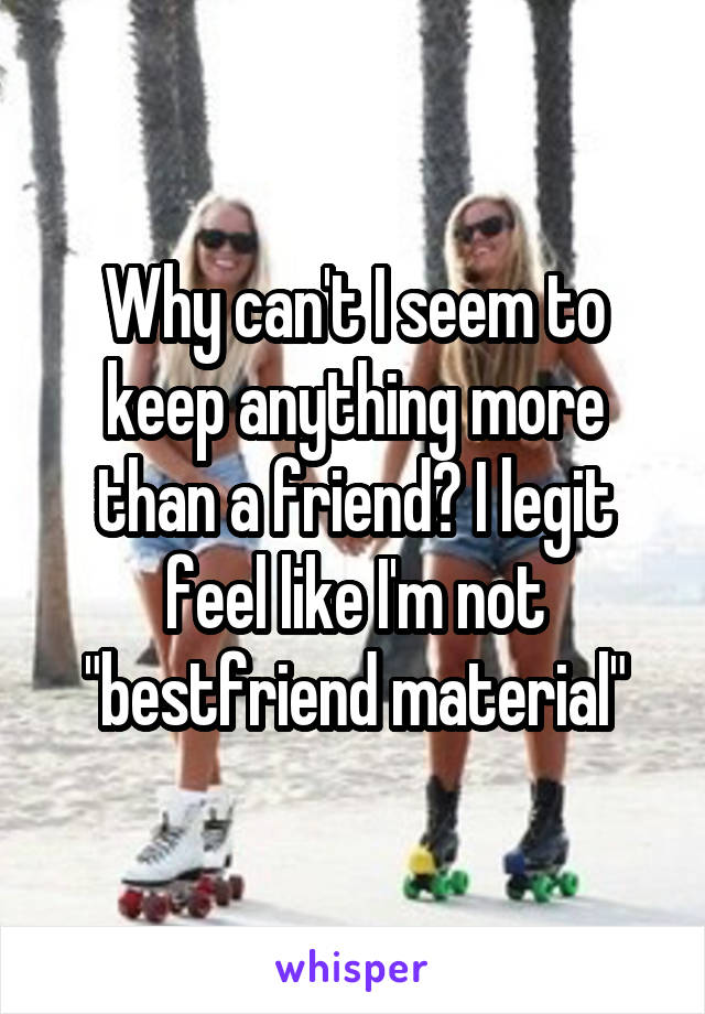 Why can't I seem to keep anything more than a friend? I legit feel like I'm not "bestfriend material"