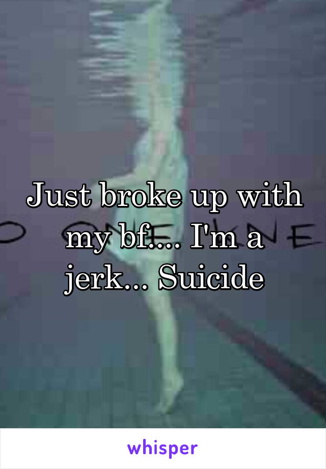 Just broke up with my bf.... I'm a jerk... Suicide