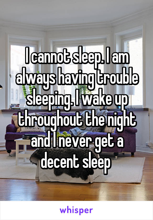 I cannot sleep. I am always having trouble sleeping. I wake up throughout the night and I never get a decent sleep 