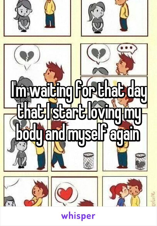 I'm waiting for that day that I start loving my body and myself again 