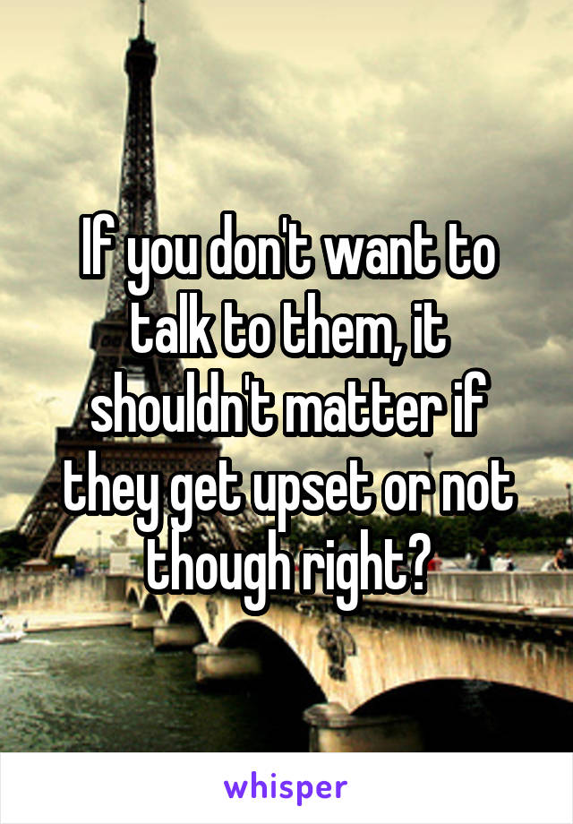 If you don't want to talk to them, it shouldn't matter if they get upset or not though right?