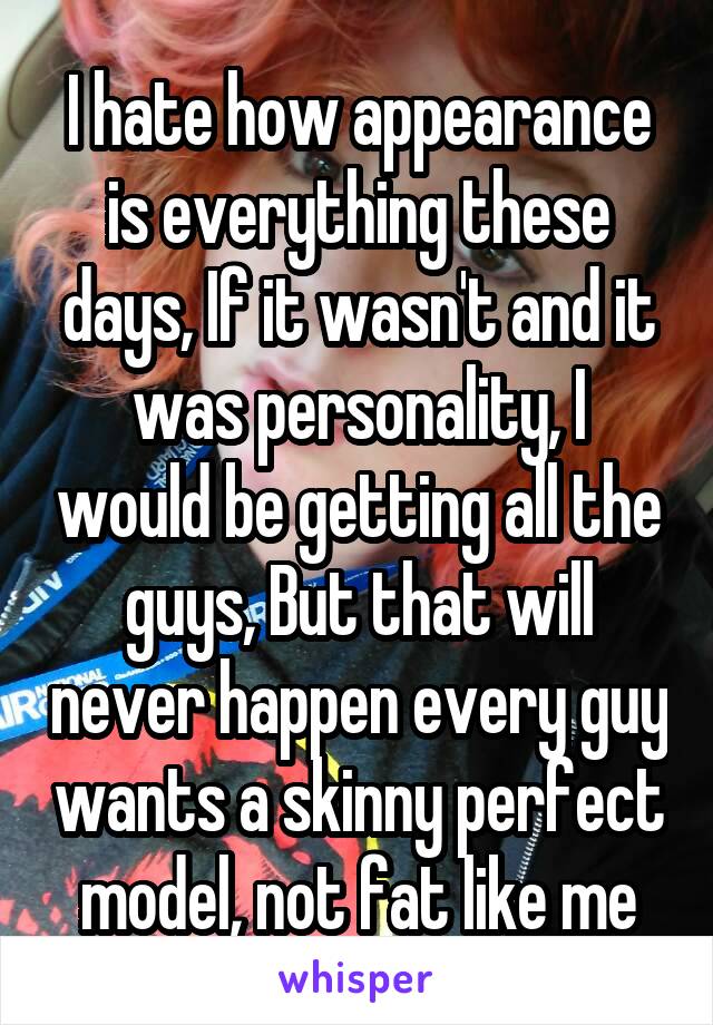 I hate how appearance is everything these days, If it wasn't and it was personality, I would be getting all the guys, But that will never happen every guy wants a skinny perfect model, not fat like me