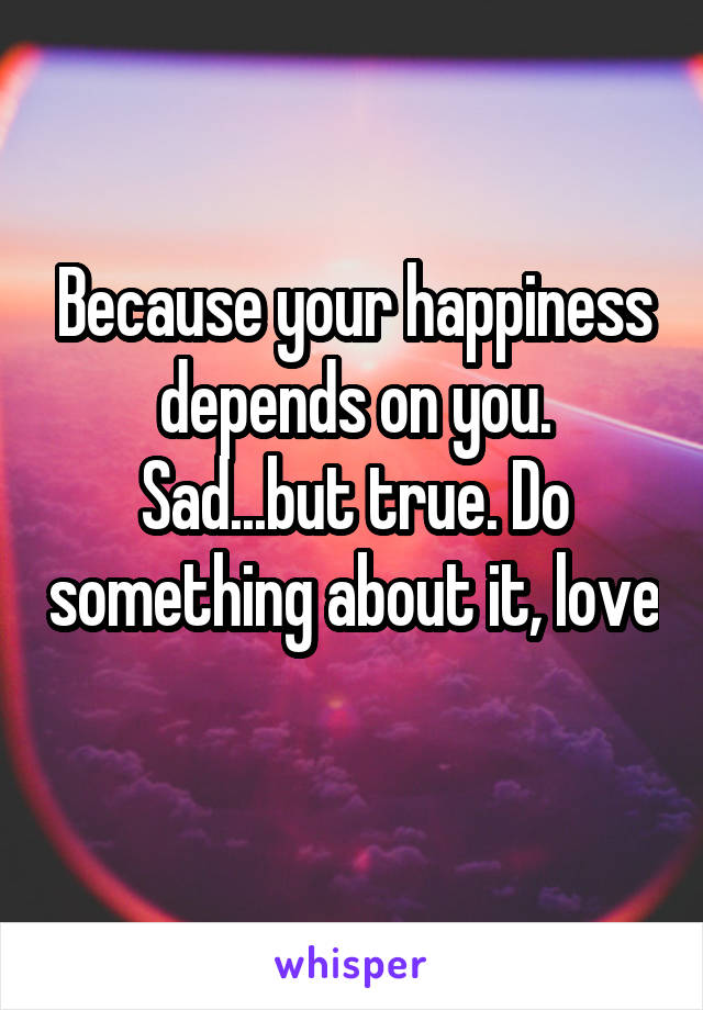 Because your happiness depends on you. Sad...but true. Do something about it, love 