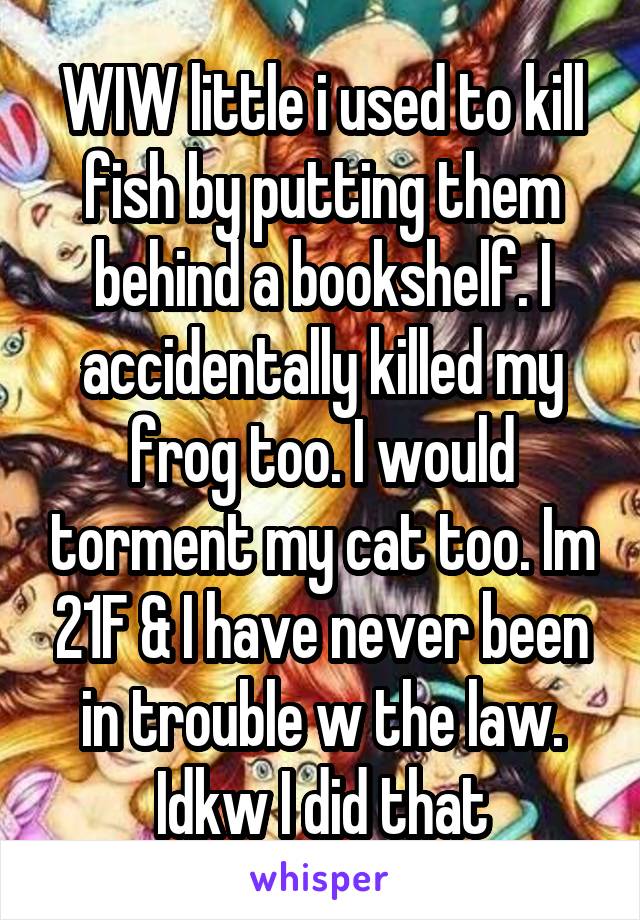 WIW little i used to kill fish by putting them behind a bookshelf. I accidentally killed my frog too. I would torment my cat too. Im 21F & I have never been in trouble w the law. Idkw I did that