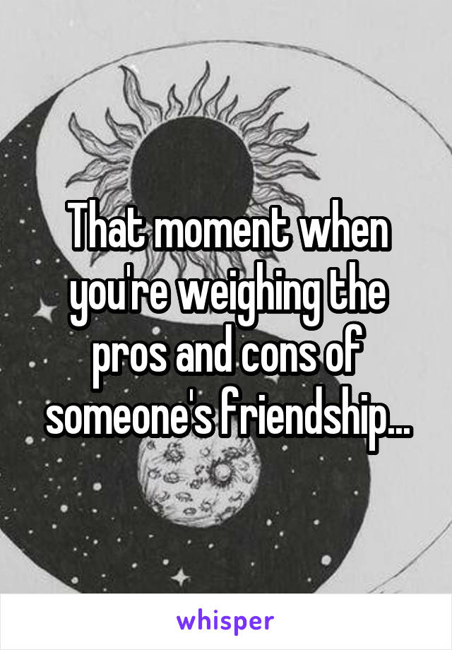 That moment when you're weighing the pros and cons of someone's friendship...