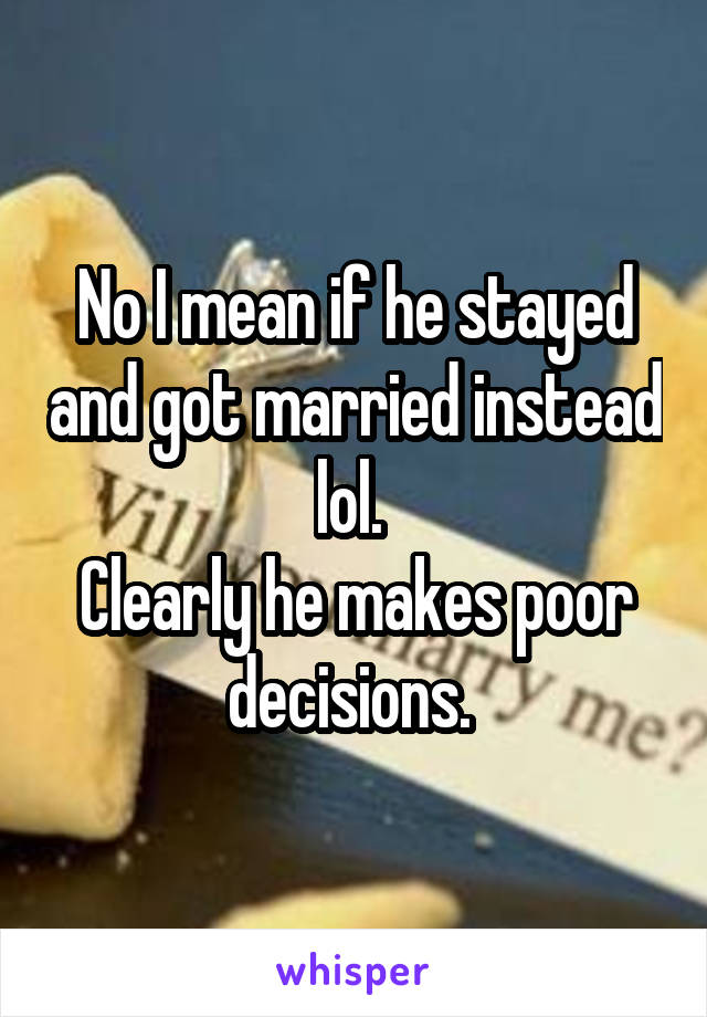 No I mean if he stayed and got married instead lol. 
Clearly he makes poor decisions. 