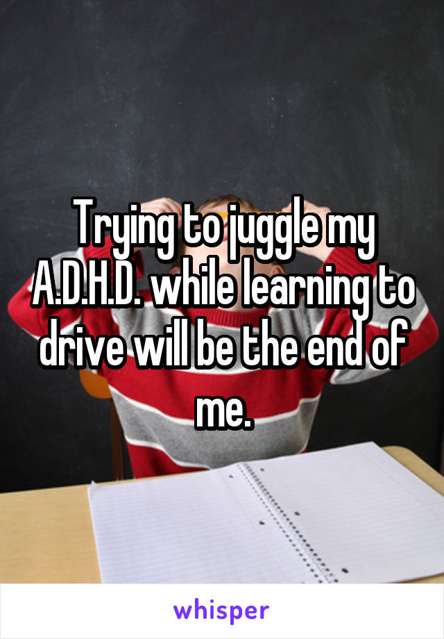 Trying to juggle my A.D.H.D. while learning to drive will be the end of me.