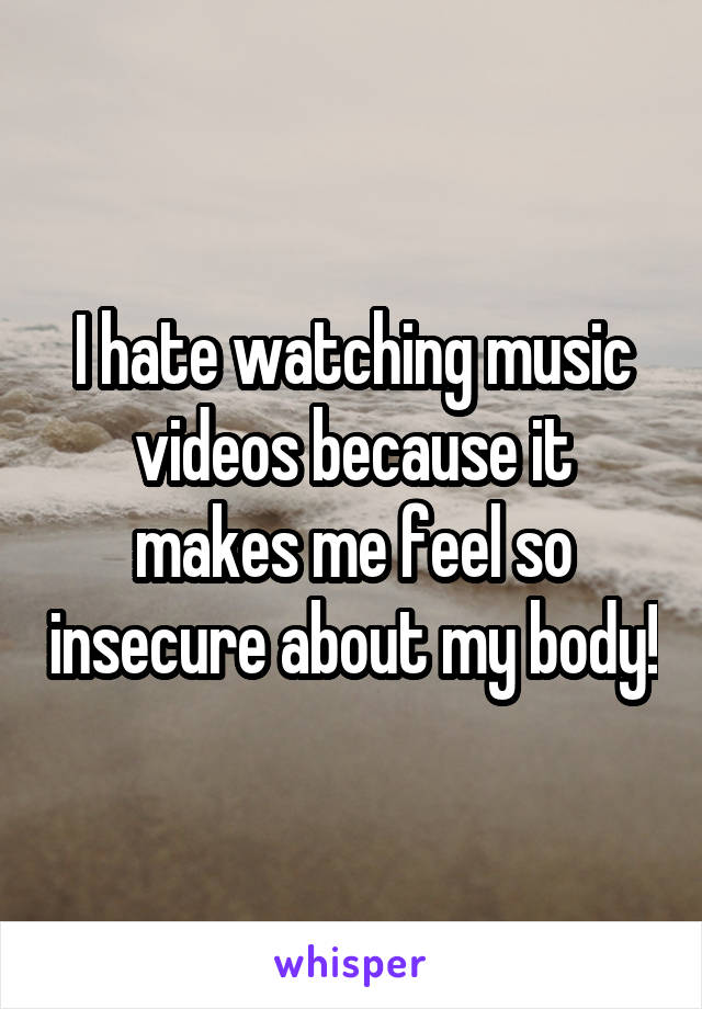 I hate watching music videos because it makes me feel so insecure about my body!