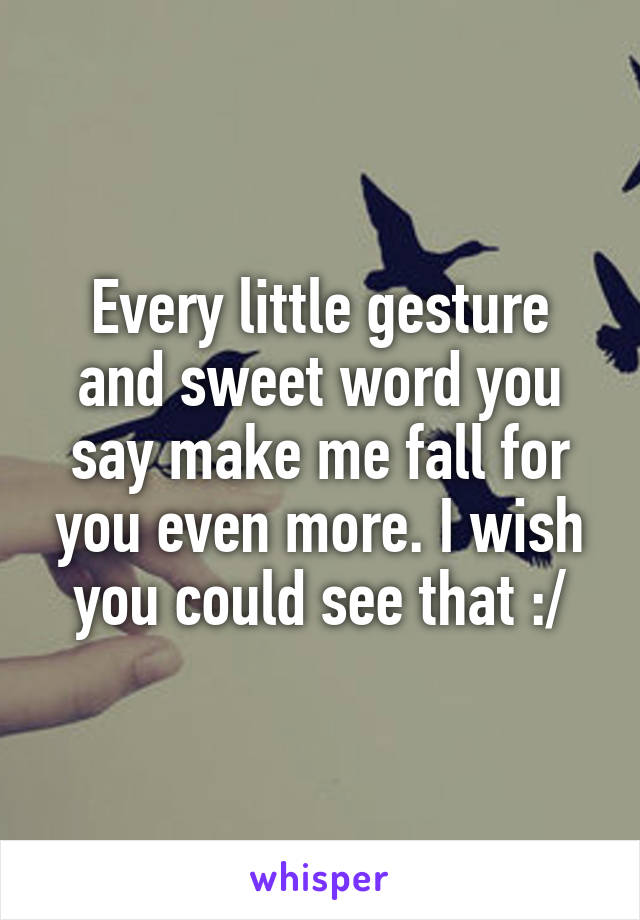 Every little gesture and sweet word you say make me fall for you even more. I wish you could see that :/