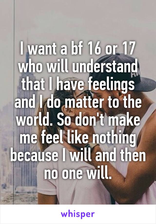 I want a bf 16 or 17 who will understand that I have feelings and I do matter to the world. So don't make me feel like nothing because I will and then no one will.