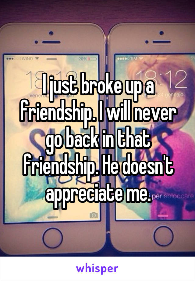 I just broke up a friendship. I will never go back in that friendship. He doesn't appreciate me.