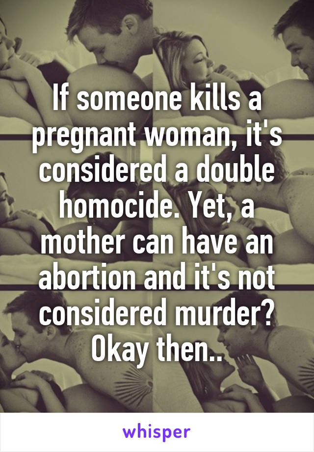 If someone kills a pregnant woman, it's considered a double homocide. Yet, a mother can have an abortion and it's not considered murder? Okay then..