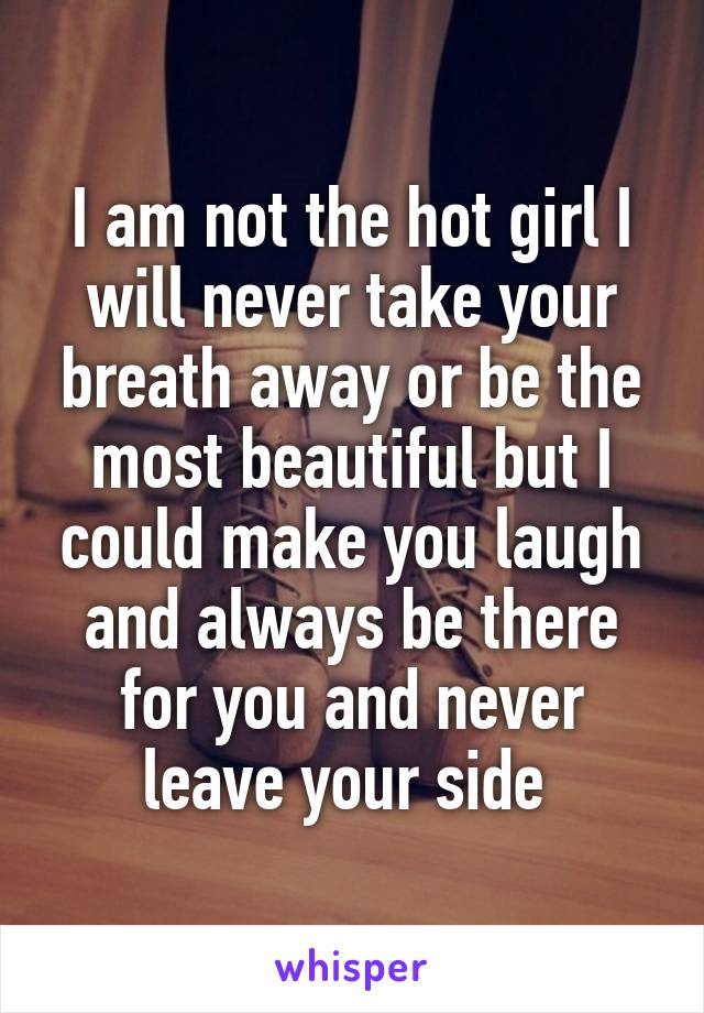 I am not the hot girl I will never take your breath away or be the most beautiful but I could make you laugh and always be there for you and never leave your side 