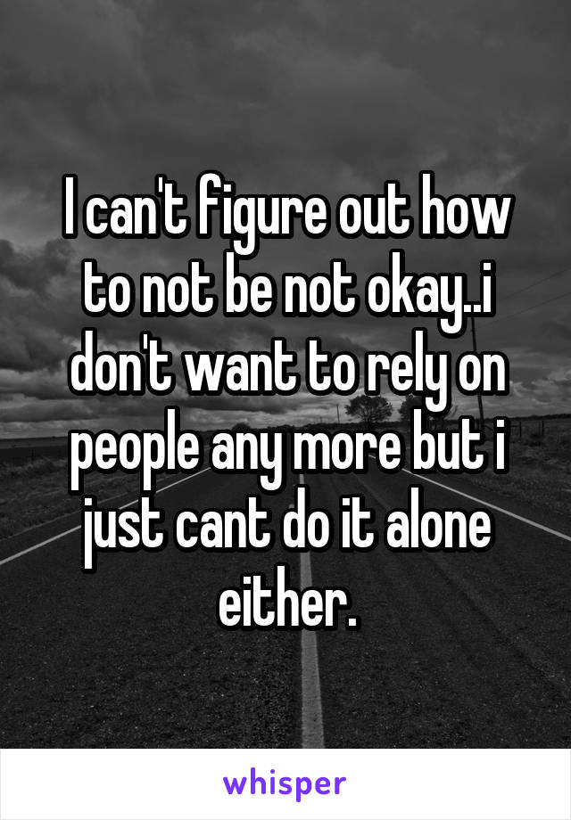 I can't figure out how to not be not okay..i don't want to rely on people any more but i just cant do it alone either.