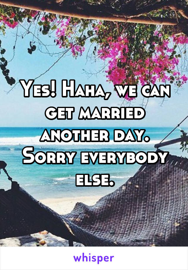 Yes! Haha, we can get married another day. Sorry everybody else.