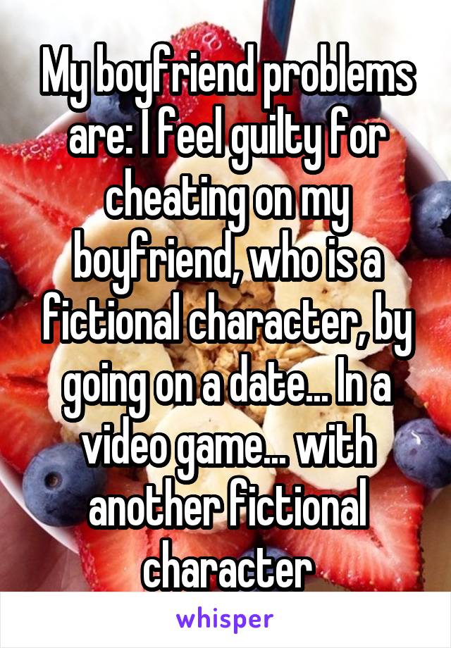 My boyfriend problems are: I feel guilty for cheating on my boyfriend, who is a fictional character, by going on a date... In a video game... with another fictional character