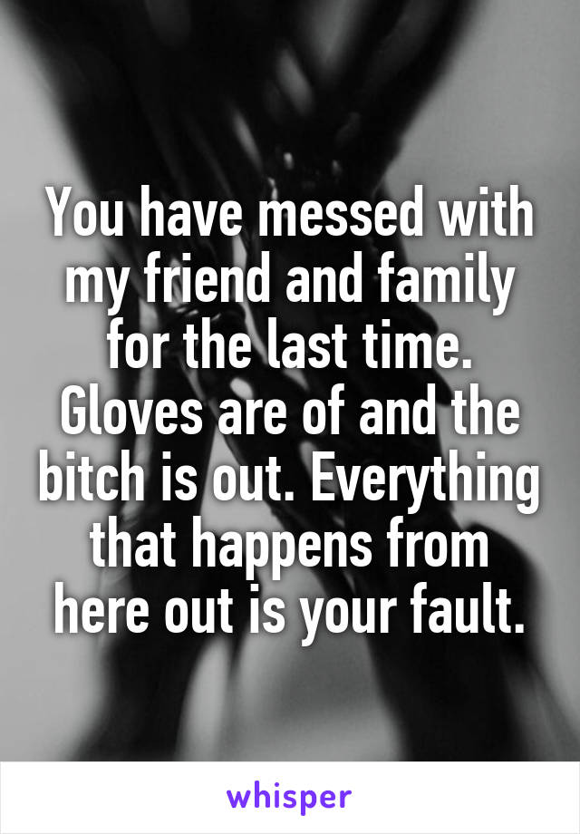 You have messed with my friend and family for the last time. Gloves are of and the bitch is out. Everything that happens from here out is your fault.