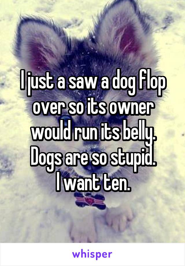 I just a saw a dog flop over so its owner would run its belly.
Dogs are so stupid.
I want ten.