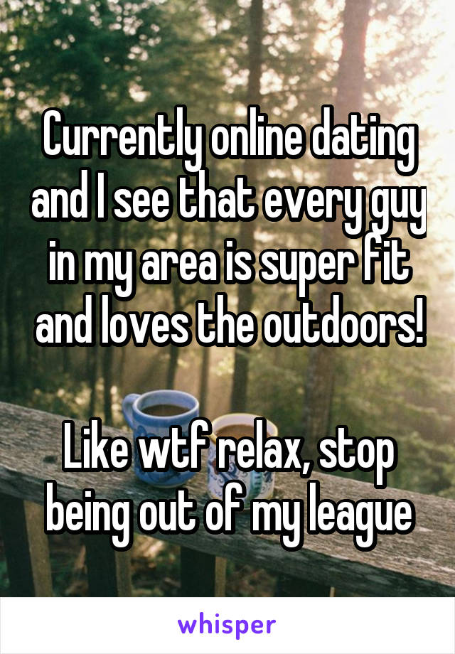 Currently online dating and I see that every guy in my area is super fit and loves the outdoors!

Like wtf relax, stop being out of my league