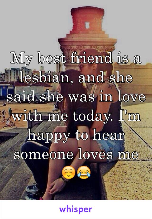 My best friend is a lesbian, and she said she was in love with me today. I'm happy to hear someone loves me ☺️😂