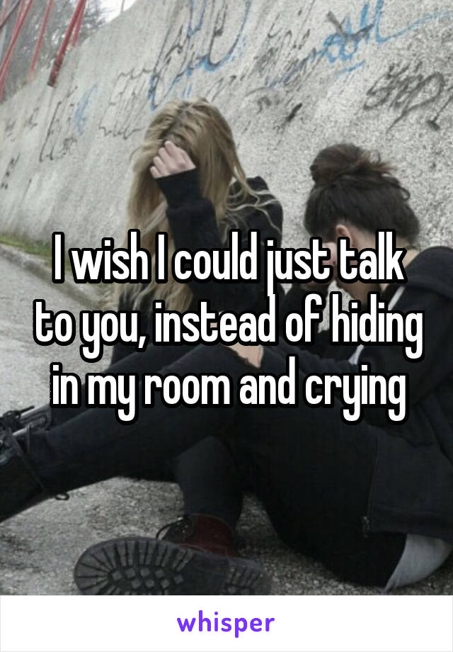 I wish I could just talk to you, instead of hiding in my room and crying