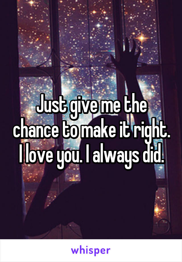 Just give me the chance to make it right. I love you. I always did.