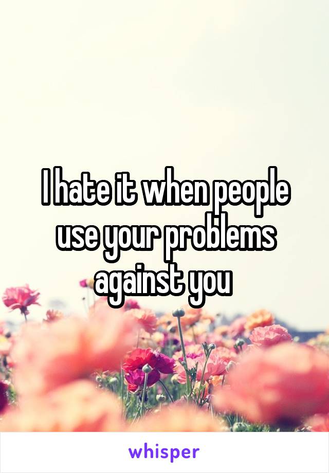 I hate it when people use your problems against you 