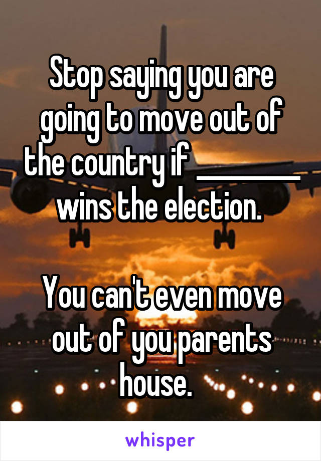 Stop saying you are going to move out of the country if _________ wins the election. 

You can't even move out of you parents house.  