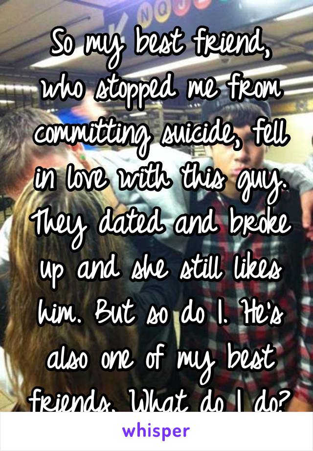 So my best friend, who stopped me from committing suicide, fell in love with this guy. They dated and broke up and she still likes him. But so do I. He's also one of my best friends. What do I do?