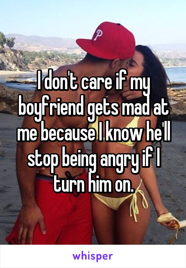 I don't care if my boyfriend gets mad at me because I know he'll stop being angry if I turn him on.