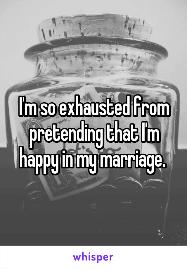 I'm so exhausted from pretending that I'm happy in my marriage. 