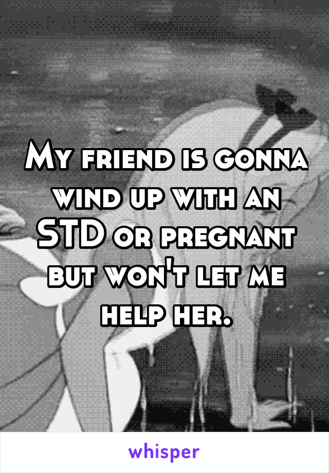 My friend is gonna wind up with an STD or pregnant but won't let me help her.