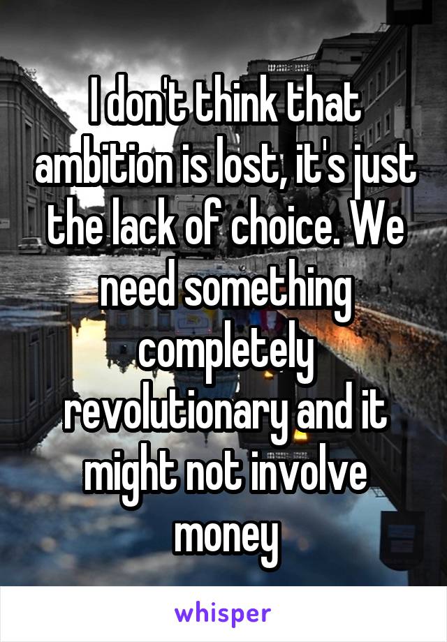 I don't think that ambition is lost, it's just the lack of choice. We need something completely revolutionary and it might not involve money